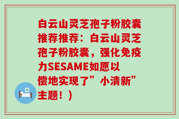白云山灵芝孢子粉胶囊推荐推荐：白云山灵芝孢子粉胶囊，强化免疫力SESAME如愿以偿地实现了”小清新”主题！)