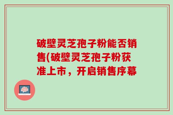 破壁灵芝孢子粉能否销售(破壁灵芝孢子粉获准上市,开启销售序幕 破壁灵芝孢子粉能否销售(破壁灵芝孢子粉获准上市,开启销售序幕