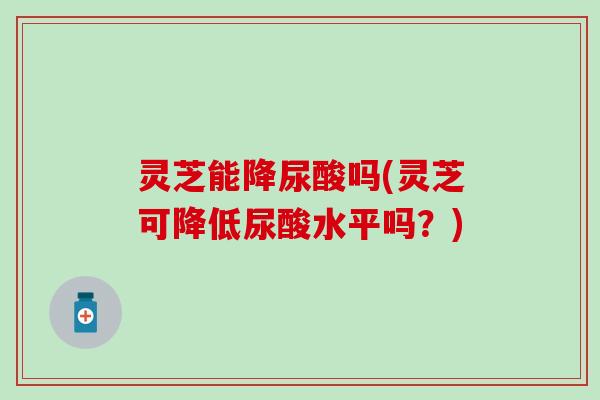 灵芝能降尿酸吗(灵芝可降低尿酸水平吗？)