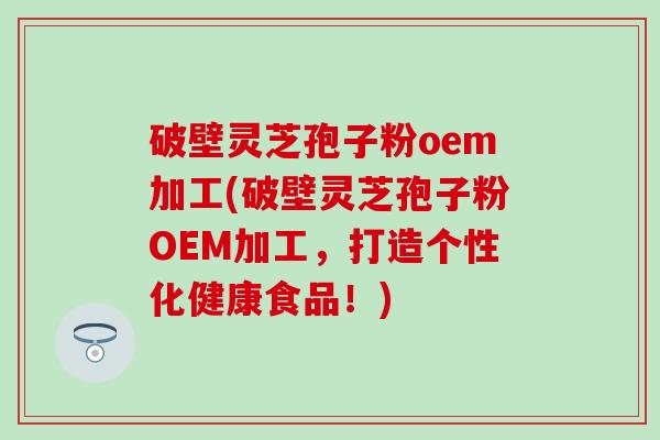 破壁灵芝孢子粉oem加工(破壁灵芝孢子粉OEM加工，打造个性化健康食品！)