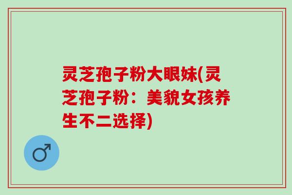 灵芝孢子粉大眼妹(灵芝孢子粉：美貌女孩养生不二选择)