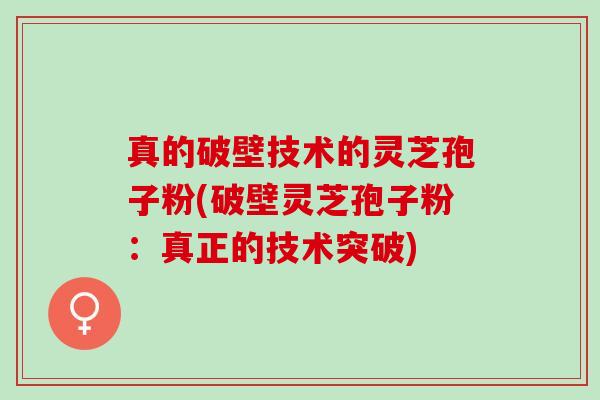 真的破壁技术的灵芝孢子粉(破壁灵芝孢子粉：真正的技术突破)
