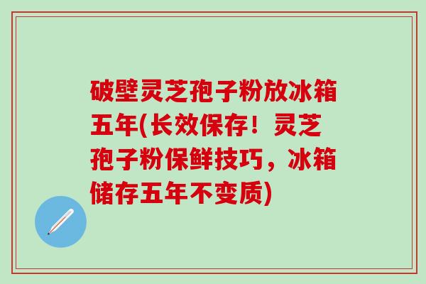破壁灵芝孢子粉放冰箱五年(长效保存！灵芝孢子粉保鲜技巧，冰箱储存五年不变质)