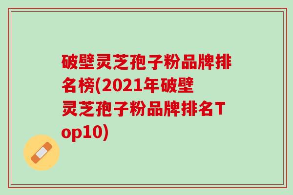 破壁灵芝孢子粉品牌排名榜(2021年破壁灵芝孢子粉品牌排名Top10)