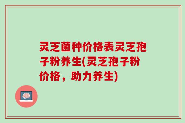 灵芝菌种价格表灵芝孢子粉养生(灵芝孢子粉价格，助力养生)