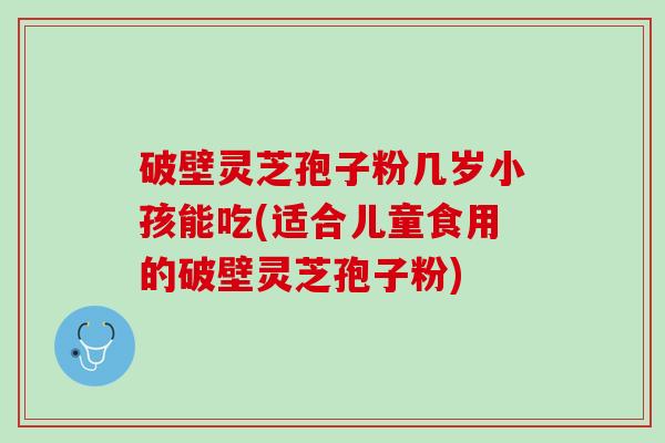 破壁灵芝孢子粉几岁小孩能吃(适合儿童食用的破壁灵芝孢子粉)