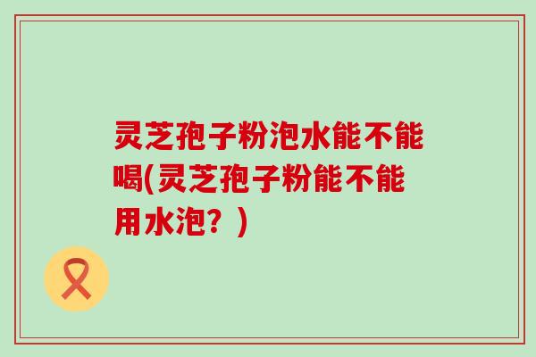 灵芝孢子粉泡水能不能喝(灵芝孢子粉能不能用水泡？)