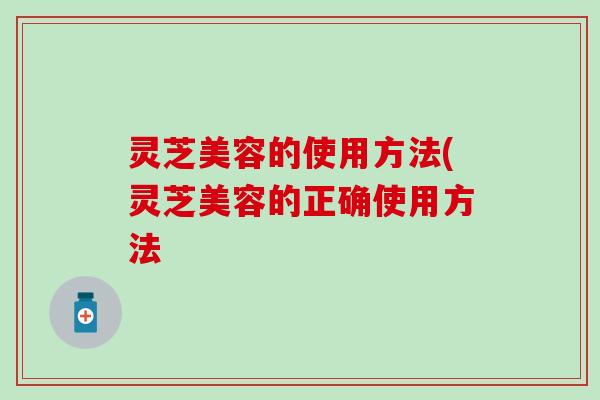 灵芝美容的使用方法(灵芝美容的正确使用方法 灵芝美容的使用方法(灵芝美容的正确使用方法