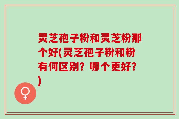 灵芝孢子粉和灵芝粉那个好(灵芝孢子粉和粉有何区别？哪个更好？)