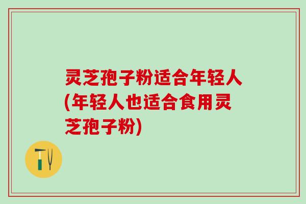 灵芝孢子粉适合年轻人(年轻人也适合食用灵芝孢子粉)
