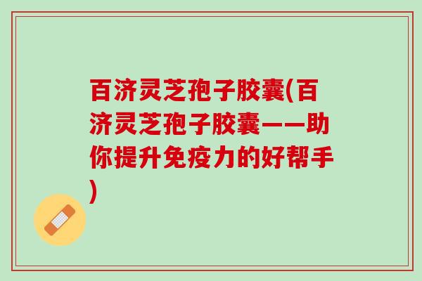 百济灵芝孢子胶囊(百济灵芝孢子胶囊——助你提升的好帮手) 百济灵芝孢子胶囊(百济灵芝孢子胶囊——助你提升的好帮手)