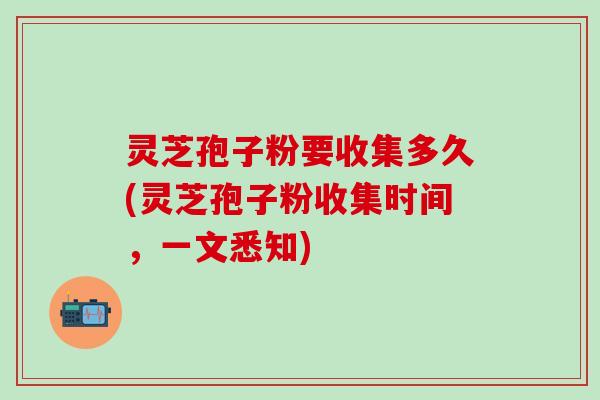 灵芝孢子粉要收集多久(灵芝孢子粉收集时间，一文悉知)