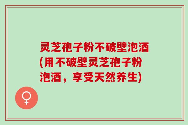 灵芝孢子粉不破壁泡酒(用不破壁灵芝孢子粉泡酒，享受天然养生)