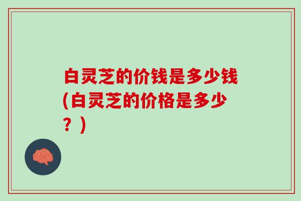 白灵芝的价钱是多少钱(白灵芝的价格是多少？)