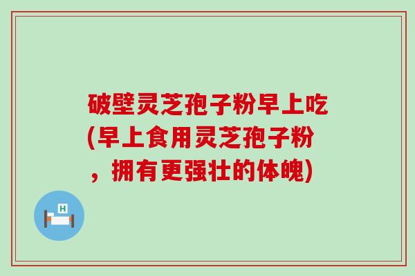 破壁灵芝孢子粉早上吃(早上食用灵芝孢子粉，拥有更强壮的体魄)