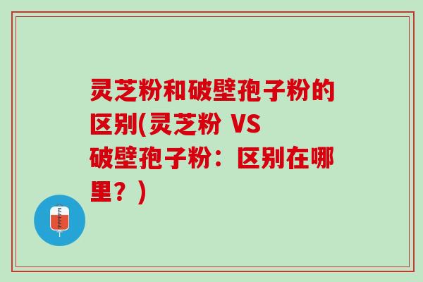 灵芝粉和破壁孢子粉的区别(灵芝粉 VS 破壁孢子粉：区别在哪里？)