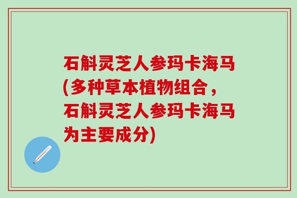 石斛灵芝人参玛卡海马(多种草本植物组合，石斛灵芝人参玛卡海马为主要成分)