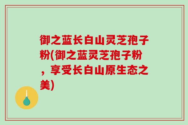 御之蓝长白山灵芝孢子粉(御之蓝灵芝孢子粉，享受长白山原生态之美)