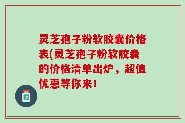 灵芝孢子粉软胶囊价格表(灵芝孢子粉软胶囊的价格清单出炉，超值优惠等你来！