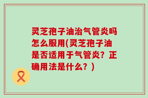 灵芝孢子油治气管炎吗怎么服用(灵芝孢子油是否适用于气管炎？正确用法是什么？)