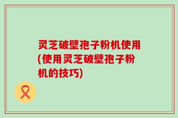 灵芝破壁孢子粉机使用(使用灵芝破壁孢子粉机的技巧)