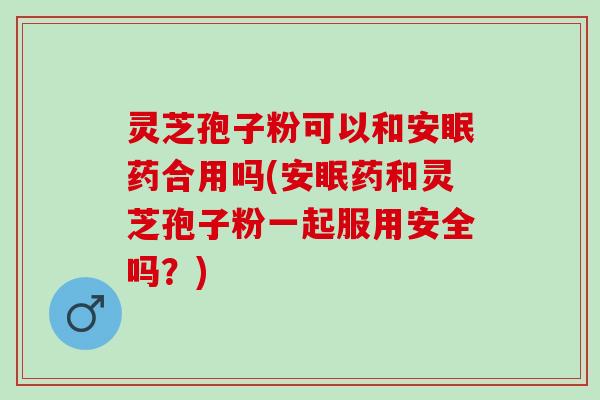 灵芝孢子粉可以和安眠药合用吗(安眠药和灵芝孢子粉一起服用安全吗？)