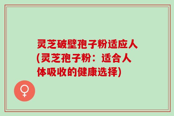灵芝破壁孢子粉适应人(灵芝孢子粉：适合人体吸收的健康选择)
