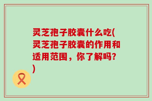 灵芝孢子胶囊什么吃(灵芝孢子胶囊的作用和适用范围，你了解吗？)