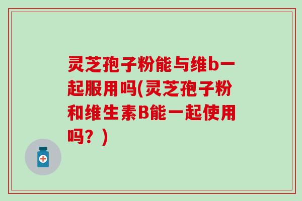 灵芝孢子粉能与维b一起服用吗(灵芝孢子粉和维生素B能一起使用吗？)