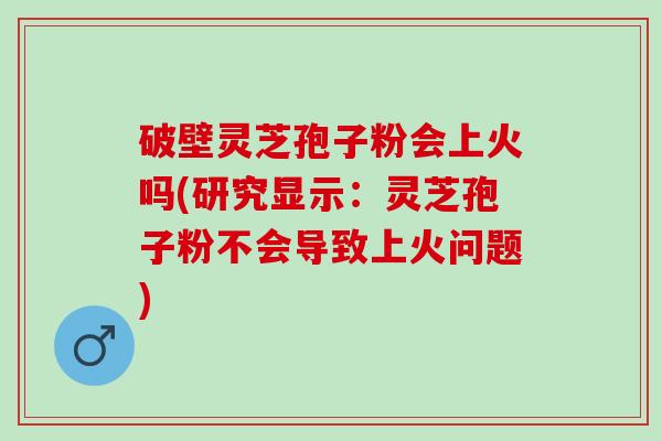 破壁灵芝孢子粉会上火吗(研究显示：灵芝孢子粉不会导致上火问题)