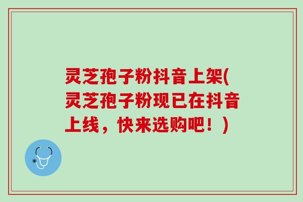 灵芝孢子粉抖音上架(灵芝孢子粉现已在抖音上线，快来选购吧！)