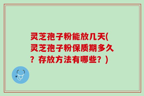 灵芝孢子粉能放几天(灵芝孢子粉保质期多久？存放方法有哪些？)