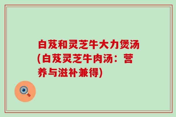 白芨和灵芝牛大力煲汤(白芨灵芝牛肉汤：营养与滋补兼得)