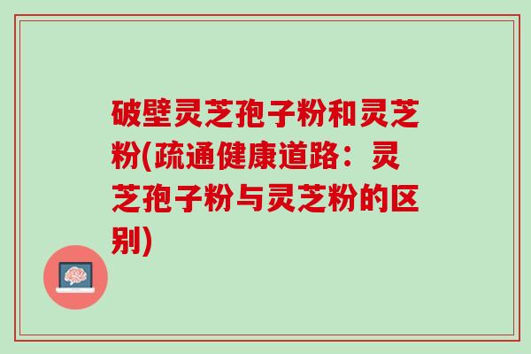 破壁灵芝孢子粉和灵芝粉(疏通健康道路：灵芝孢子粉与灵芝粉的区别)