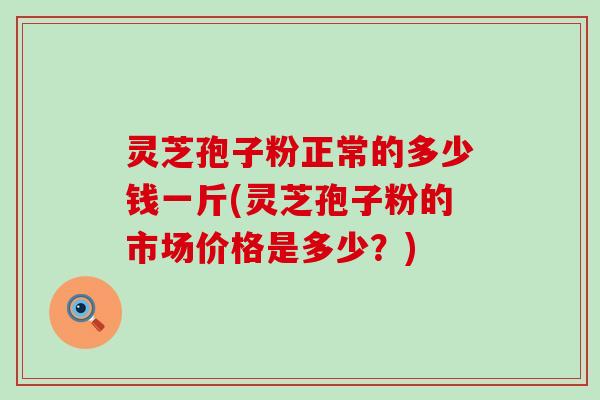 灵芝孢子粉正常的多少钱一斤(灵芝孢子粉的市场价格是多少？)