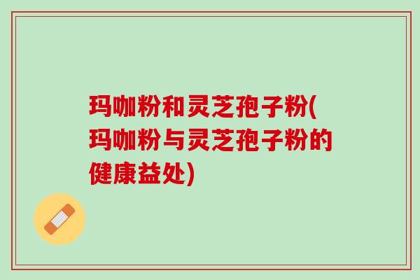 玛咖粉和灵芝孢子粉(玛咖粉与灵芝孢子粉的健康益处)