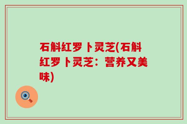石斛红罗卜灵芝(石斛红罗卜灵芝：营养又美味)