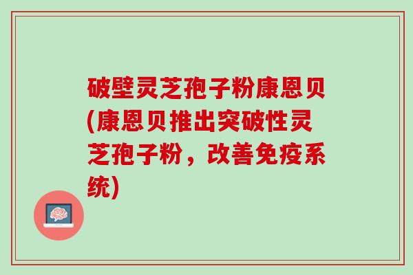 破壁灵芝孢子粉康恩贝(康恩贝推出突破性灵芝孢子粉,改善免疫系统) 破壁灵芝孢子粉康恩贝(康恩贝推出突破性灵芝孢子粉,改善免疫系统)