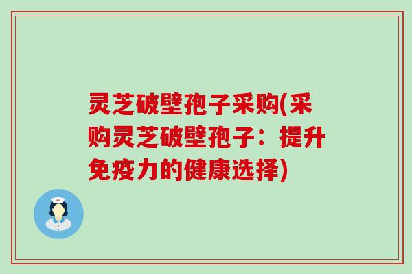 灵芝破壁孢子采购(采购灵芝破壁孢子:提升的健康选择) 灵芝破壁孢子采购(采购灵芝破壁孢子:提升的健康选择)