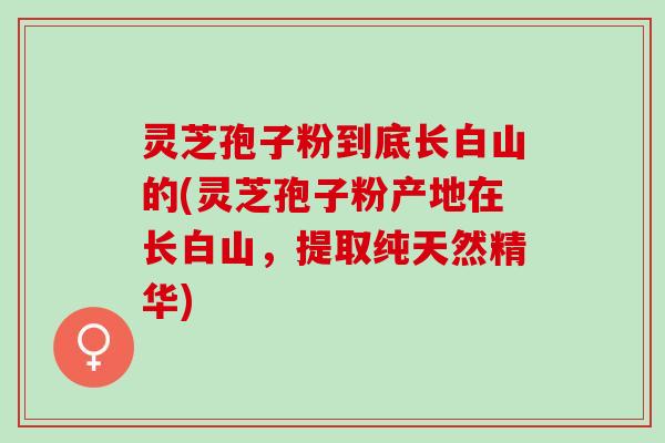 灵芝孢子粉到底长白山的(灵芝孢子粉产地在长白山，提取纯天然精华)