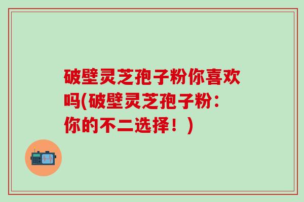 破壁灵芝孢子粉你喜欢吗(破壁灵芝孢子粉:你的不二选择!) 破壁灵芝孢子粉你喜欢吗(破壁灵芝孢子粉:你的不二选择!)
