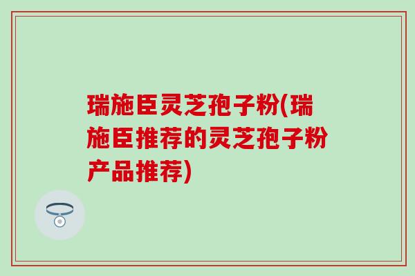 瑞施臣灵芝孢子粉(瑞施臣推荐的灵芝孢子粉产品推荐)