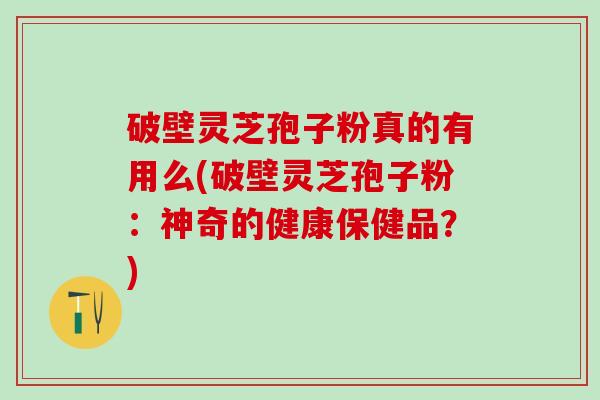 破壁灵芝孢子粉真的有用么(破壁灵芝孢子粉：神奇的健康保健品？)
