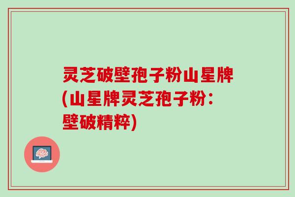 灵芝破壁孢子粉山星牌(山星牌灵芝孢子粉：壁破精粹)