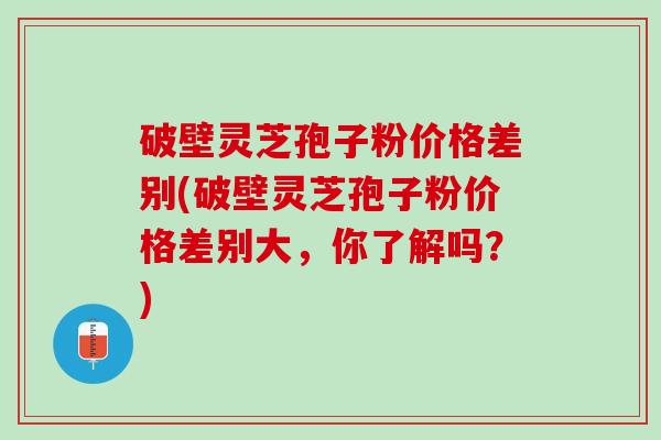 破壁灵芝孢子粉价格差别(破壁灵芝孢子粉价格差别大，你了解吗？)