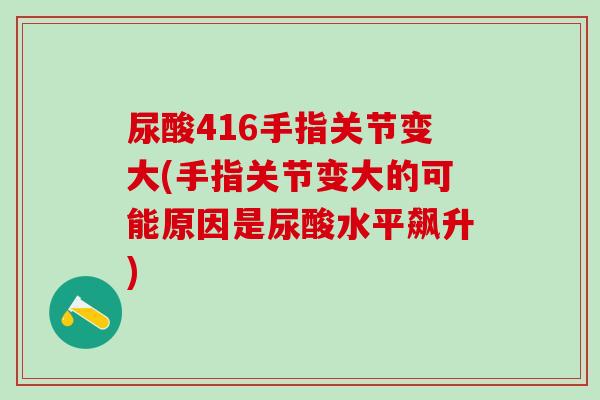 尿酸416手指关节变大(手指关节变大的可能原因是尿酸水平飙升)