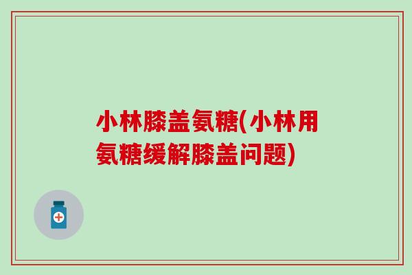 小林膝盖氨糖(小林用氨糖缓解膝盖问题)