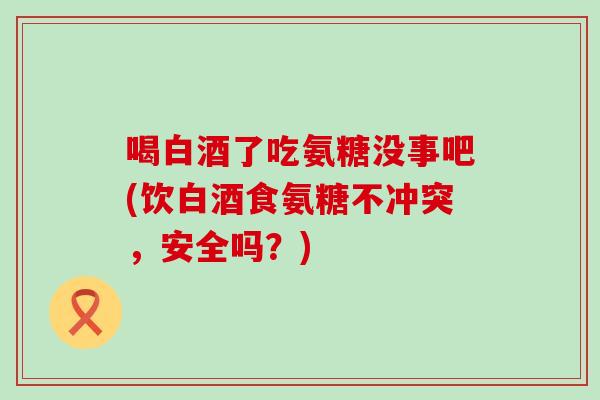喝白酒了吃氨糖没事吧(饮白酒食氨糖不冲突，安全吗？)