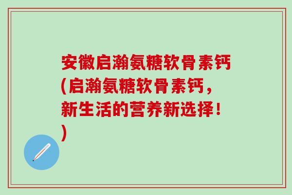 安徽启瀚氨糖软骨素钙(启瀚氨糖软骨素钙，新生活的营养新选择！)