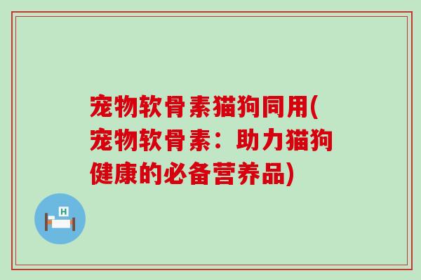 宠物软骨素猫狗同用(宠物软骨素：助力猫狗健康的必备营养品)